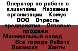 Оператор по работе с клиентами › Название организации ­ Комус, ООО › Отрасль предприятия ­ Оптовые продажи › Минимальный оклад ­ 30 000 - Все города Работа » Вакансии   . Ханты-Мансийский,Белоярский г.